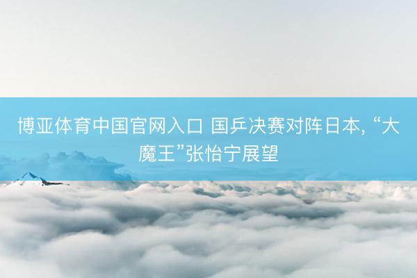 博亚体育中国官网入口 国乒决赛对阵日本， “大魔王”张怡宁展望