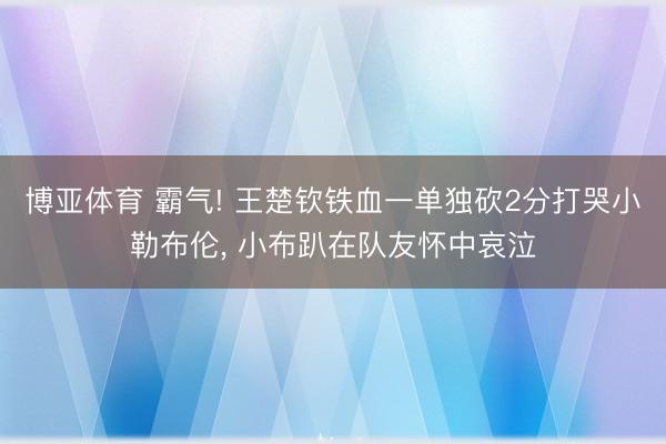 博亚体育 霸气! 王楚钦铁血一单独砍2分打哭小勒布伦， 小布趴在队友怀中哀泣