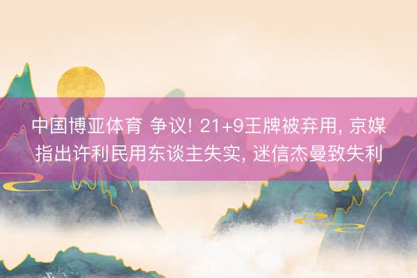 中国博亚体育 争议! 21+9王牌被弃用， 京媒指出许利民用东谈主失实， 迷信杰曼致失利