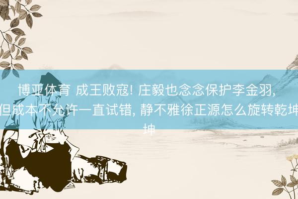 博亚体育 成王败寇! 庄毅也念念保护李金羽， 但成本不允许一直试错， 静不雅徐正源怎么旋转乾坤