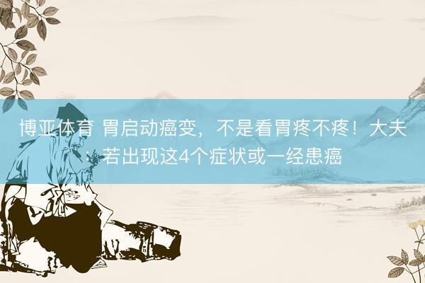 博亚体育 胃启动癌变，不是看胃疼不疼！大夫：若出现这4个症状或一经患癌