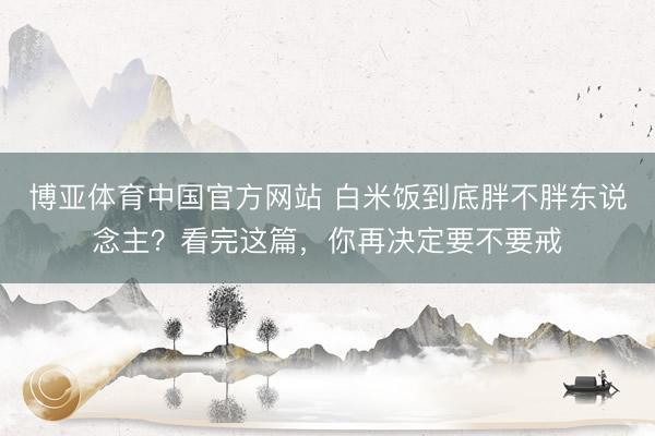 博亚体育中国官方网站 白米饭到底胖不胖东说念主？看完这篇，你再决定要不要戒