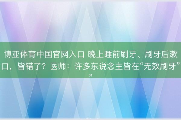 博亚体育中国官网入口 晚上睡前刷牙、刷牙后漱口,皆错了?医师:许多东说念主皆在“无效刷牙”