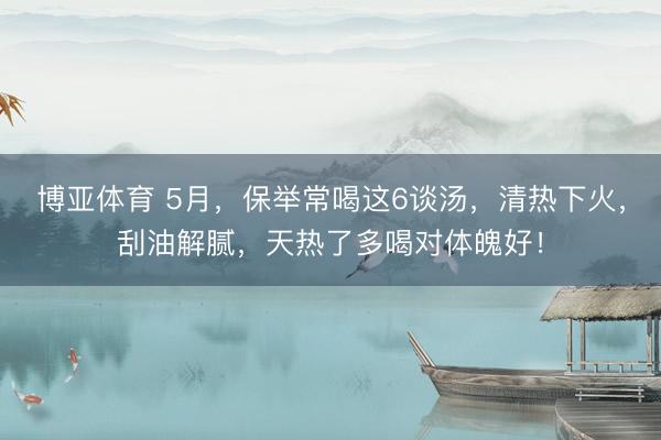 博亚体育 5月,保举常喝这6谈汤,清热下火,刮油解腻,天热了多喝对体魄好!