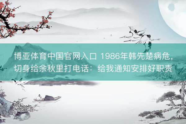 博亚体育中国官网入口 1986年韩先楚病危，切身给余秋里打电话：给我通知安排好职责