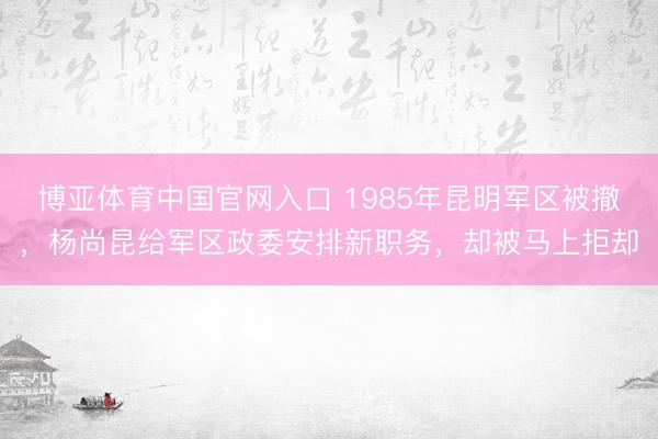 博亚体育中国官网入口 1985年昆明军区被撤,杨尚昆给军区政委安排新职务,却被马上拒却