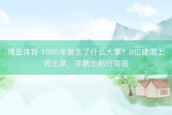 博亚体育 1985年发生了什么大事?8位建国上将出席,李鹏也躬行驾临