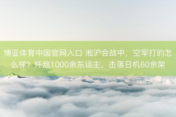 博亚体育中国官网入口 淞沪会战中，空军打的怎么样？歼敌1000余东谈主，击落日机60余架