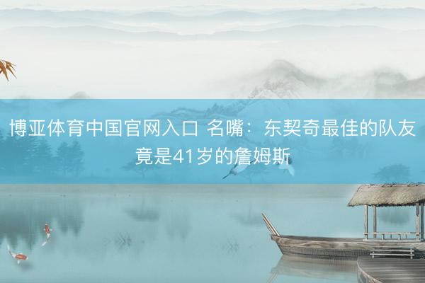 博亚体育中国官网入口 名嘴:东契奇最佳的队友竟是41岁的詹姆斯