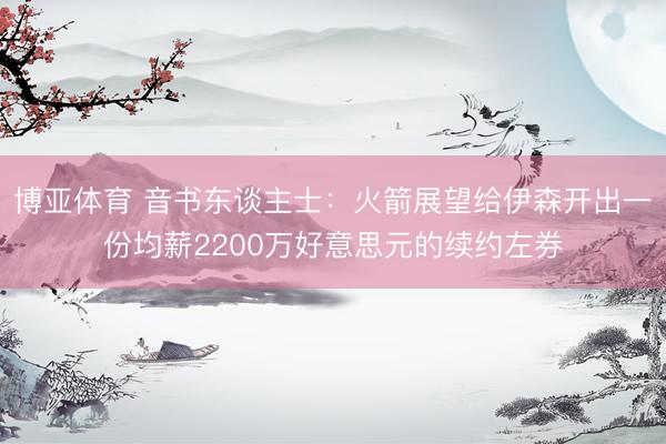 博亚体育 音书东谈主士：火箭展望给伊森开出一份均薪2200万好意思元的续约左券
