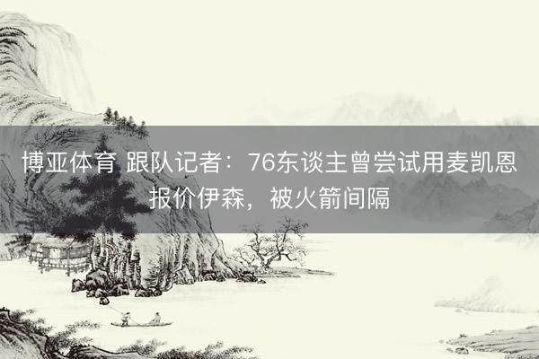 博亚体育 跟队记者：76东谈主曾尝试用麦凯恩报价伊森，被火箭间隔