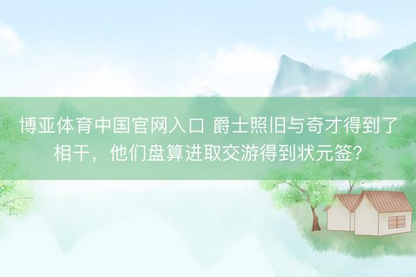 博亚体育中国官网入口 爵士照旧与奇才得到了相干，他们盘算进取交游得到状元签？