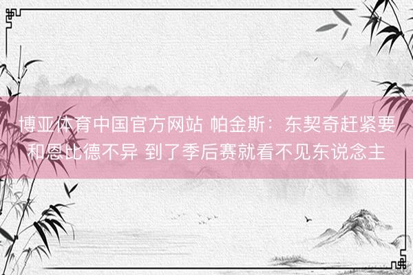 博亚体育中国官方网站 帕金斯：东契奇赶紧要和恩比德不异 到了季后赛就看不见东说念主