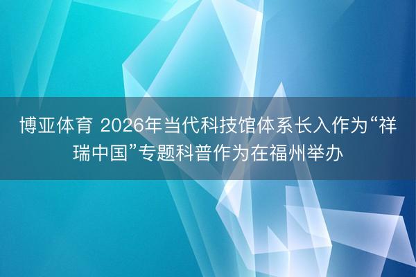 博亚体育 2026年当代科技馆体系长入作为“祥瑞中国”专题科普作为在福州举办