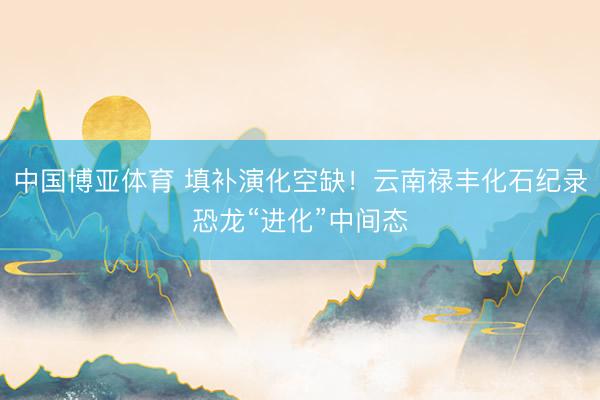 中国博亚体育 填补演化空缺!云南禄丰化石纪录恐龙“进化”中间态
