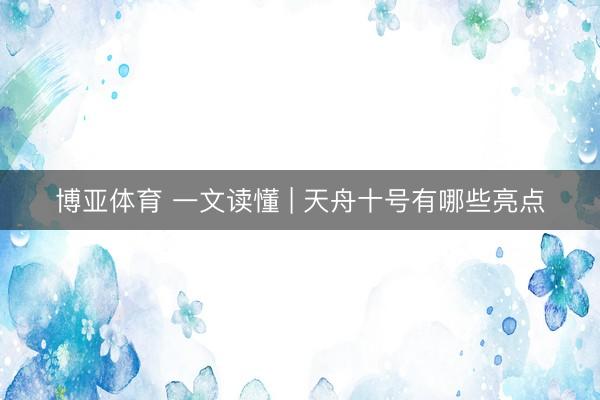 博亚体育 一文读懂 | 天舟十号有哪些亮点