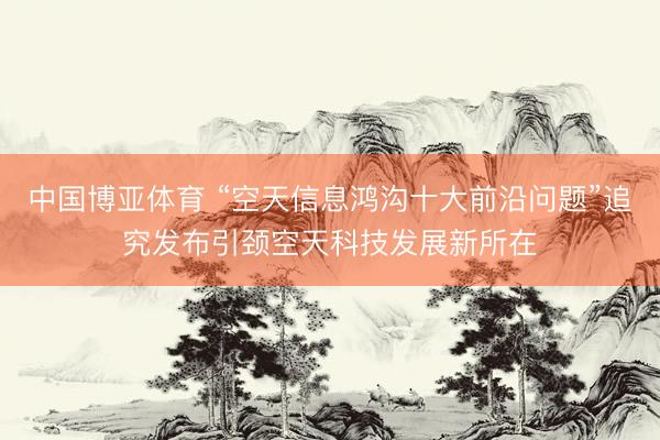 中国博亚体育 “空天信息鸿沟十大前沿问题”追究发布引颈空天科技发展新所在