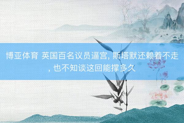 博亚体育 英国百名议员逼宫， 斯塔默还赖着不走， 也不知谈这回能撑多久