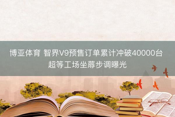 博亚体育 智界V9预售订单累计冲破40000台 超等工场坐蓐步调曝光