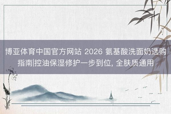 博亚体育中国官方网站 2026 氨基酸洗面奶选购指南|控油保湿修护一步到位， 全肤质通用