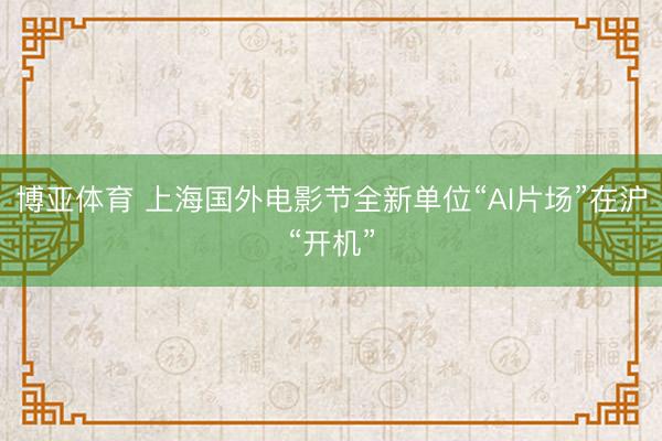 博亚体育 上海国外电影节全新单位“AI片场”在沪“开机”