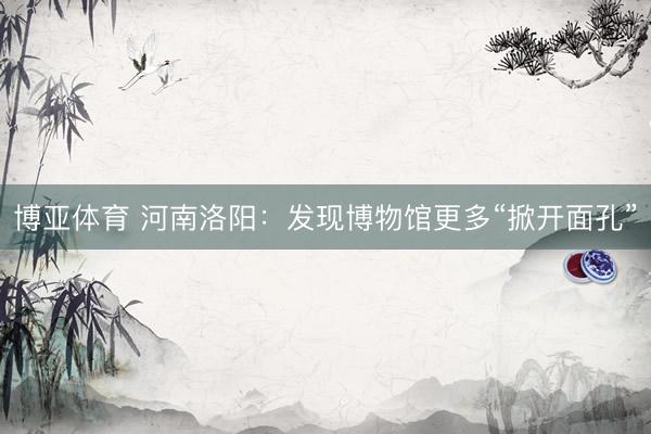 博亚体育 河南洛阳：发现博物馆更多“掀开面孔”