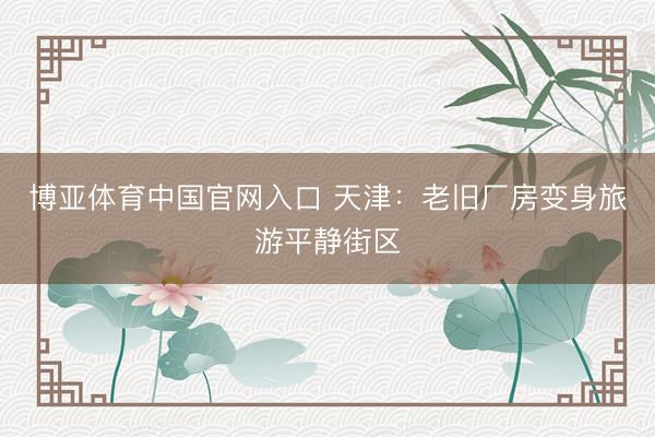 博亚体育中国官网入口 天津：老旧厂房变身旅游平静街区