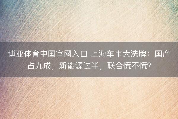 博亚体育中国官网入口 上海车市大洗牌：国产占九成，新能源过半，联合慌不慌？