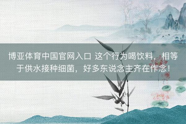 博亚体育中国官网入口 这个行为喝饮料,相等于供水接种细菌,好多东说念主齐在作念!