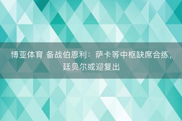 博亚体育 备战伯恩利：萨卡等中枢缺席合练，廷贝尔或迎复出