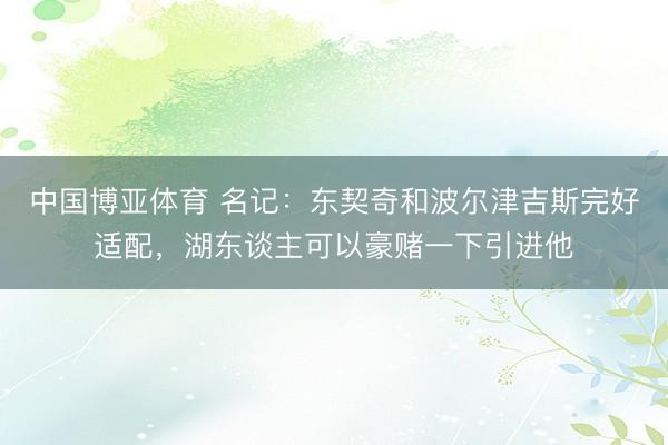 中国博亚体育 名记：东契奇和波尔津吉斯完好适配，湖东谈主可以豪赌一下引进他