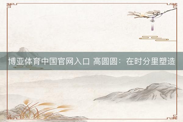 博亚体育中国官网入口 高圆圆：在时分里塑造