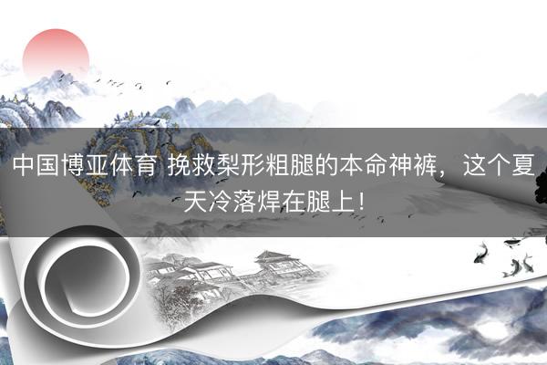 中国博亚体育 挽救梨形粗腿的本命神裤，这个夏天冷落焊在腿上！