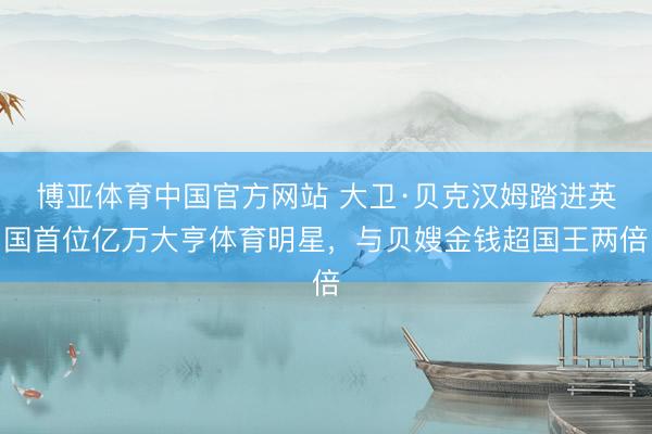 博亚体育中国官方网站 大卫·贝克汉姆踏进英国首位亿万大亨体育明星，与贝嫂金钱超国王两倍