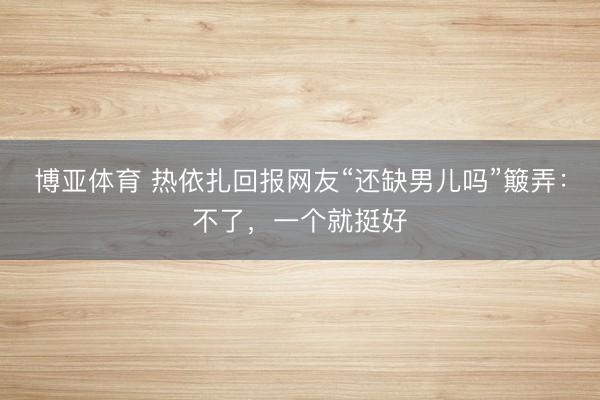博亚体育 热依扎回报网友“还缺男儿吗”簸弄：不了，一个就挺好