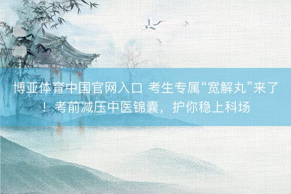 博亚体育中国官网入口 考生专属“宽解丸”来了！考前减压中医锦囊，护你稳上科场