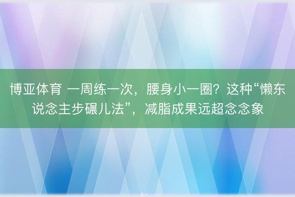 博亚体育 一周练一次,腰身小一圈?这种“懒东说念主步碾儿法”,减脂成果远超念念象