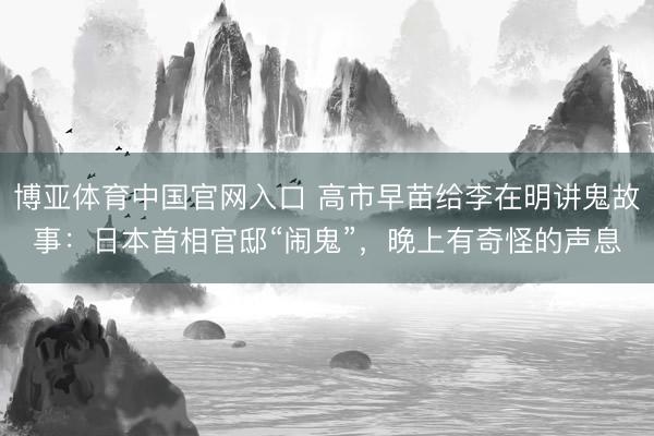 博亚体育中国官网入口 高市早苗给李在明讲鬼故事：日本首相官邸“闹鬼”，晚上有奇怪的声息