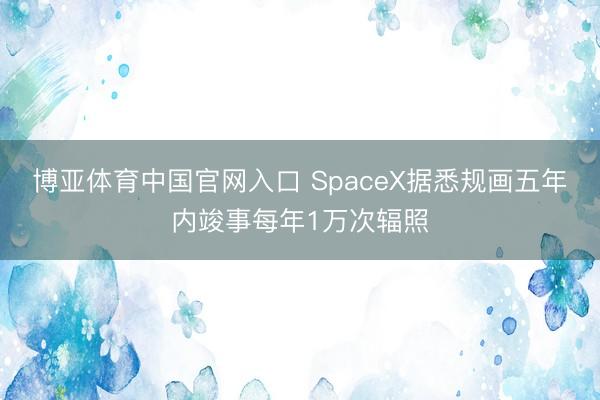 博亚体育中国官网入口 SpaceX据悉规画五年内竣事每年1万次辐照