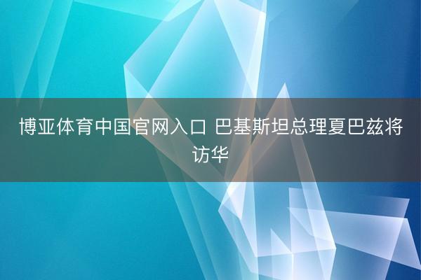 博亚体育中国官网入口 巴基斯坦总理夏巴兹将访华
