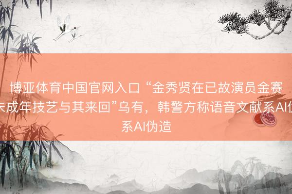 博亚体育中国官网入口 “金秀贤在已故演员金赛纶未成年技艺与其来回”乌有，韩警方称语音文献系AI伪造