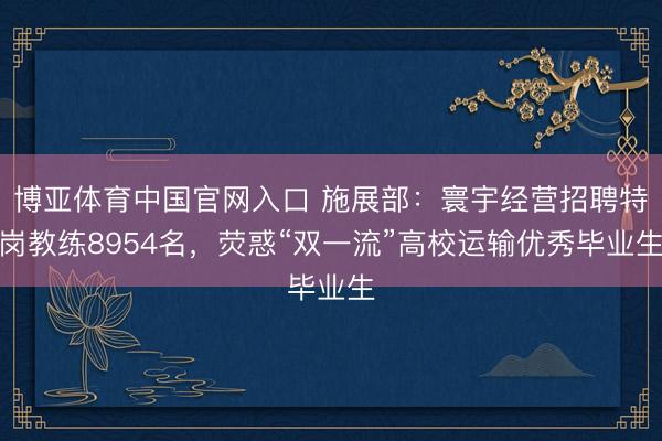 博亚体育中国官网入口 施展部:寰宇经营招聘特岗教练8954名,荧惑“双一流”高校运输优秀毕业生