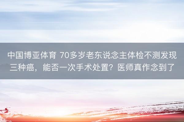 中国博亚体育 70多岁老东说念主体检不测发现三种癌，能否一次手术处置？医师真作念到了