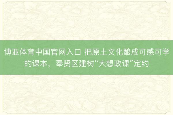 博亚体育中国官网入口 把原土文化酿成可感可学的课本，奉贤区建树“大想政课”定约