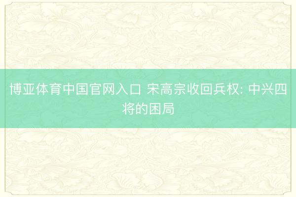 博亚体育中国官网入口 宋高宗收回兵权: 中兴四将的困局