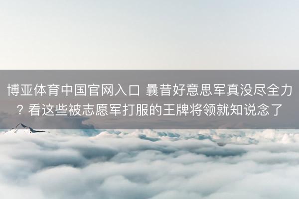 博亚体育中国官网入口 曩昔好意思军真没尽全力? 看这些被志愿军打服的王牌将领就知说念了