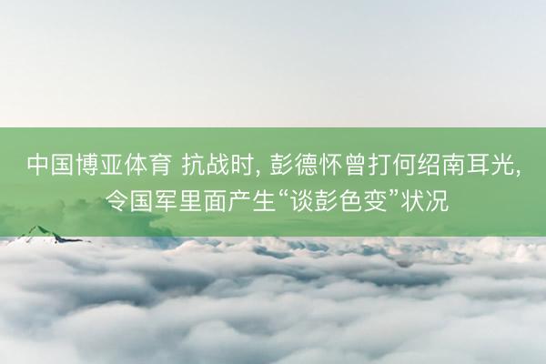 中国博亚体育 抗战时， 彭德怀曾打何绍南耳光， 令国军里面产生“谈彭色变”状况