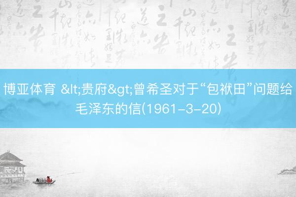博亚体育 <贵府>曾希圣对于“包袱田”问题给毛泽东的信(1961-3-20)