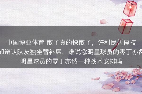 中国博亚体育 散了真的快散了,许利民暂停技术讲战术,周琦却辩认队友独坐替补席,难说念明星球员的零丁亦然一种战术安排吗
