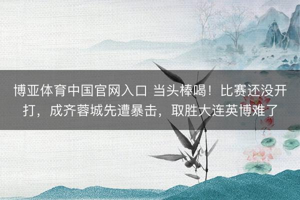 博亚体育中国官网入口 当头棒喝！比赛还没开打，成齐蓉城先遭暴击，取胜大连英博难了